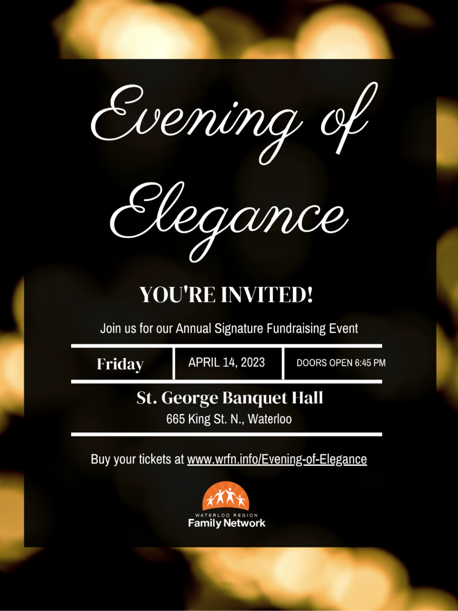Evening of Elegance Save the Date. Join us for our Annual Signature Fundraising event. Friday, April 14. St. George Banquet Hall (665 King St North, Waterloo) Tickets on sale soon!